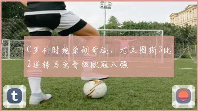 C罗补时绝杀创奇迹，尤文图斯3比2逆转马竞晋级欧冠八强