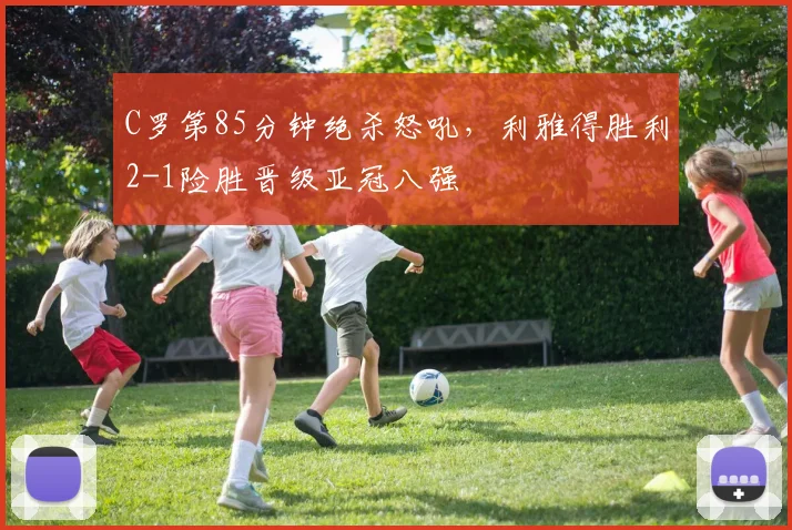 南宫体育入口 - C罗第85分钟绝杀怒吼,利雅得胜利2-1险胜晋级亚冠八强