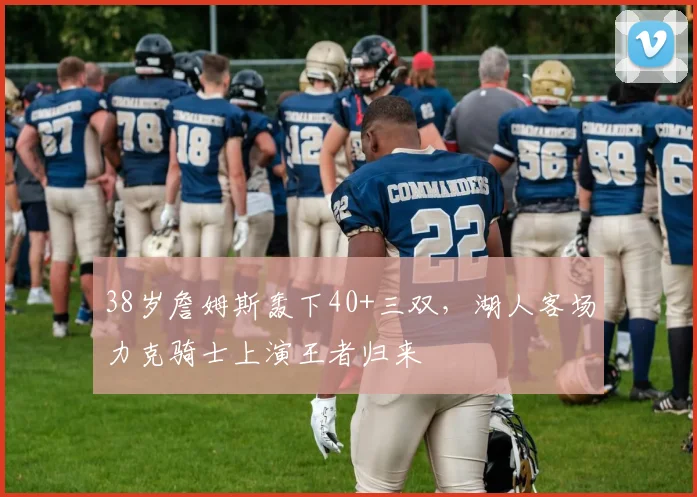南宫体育入口 - 38岁詹姆斯轰下40+三双,湖人客场力克骑士上演王者归来