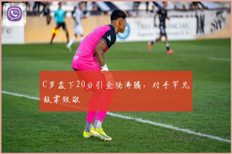 南宫体育入口 - C罗轰下20分引全场沸腾,对手罕见鼓掌致敬