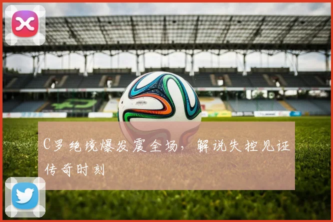 C罗绝境爆发震全场，解说失控见证传奇时刻