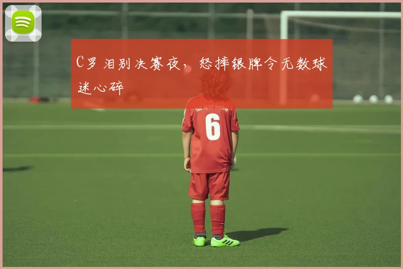 C罗泪别决赛夜，怒摔银牌令无数球迷心碎