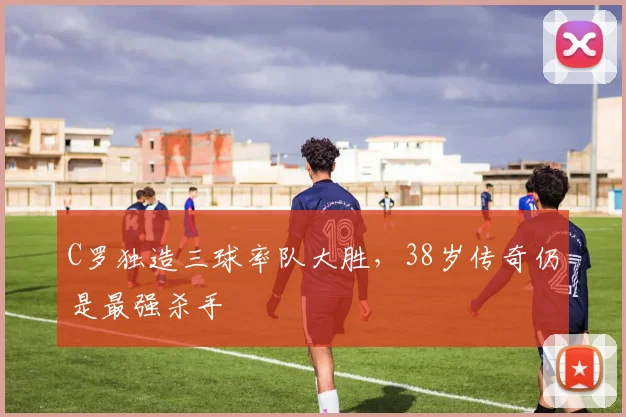 南宫体育入口 - C罗独造三球率队大胜，38岁传奇仍是最强杀手