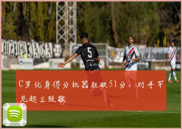 南宫体育入口 - C罗化身得分机器狂砍51分,对手罕见起立致敬