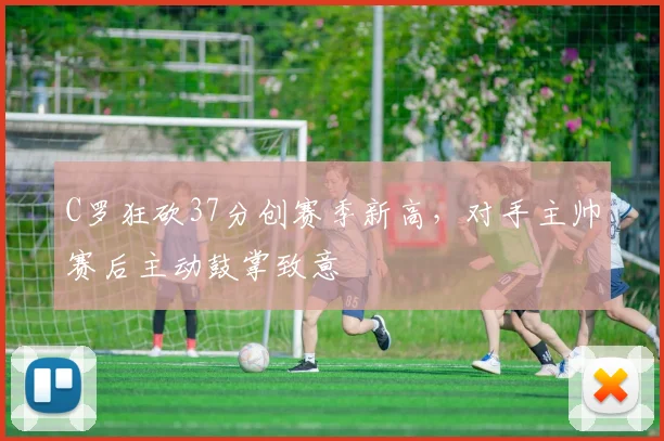 C罗狂砍37分创赛季新高，对手主帅赛后主动鼓掌致意
